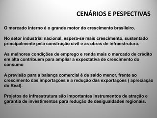 CENÁRIOS E PESPECTIVAS
O mercado interno é o grande motor do crescimento brasileiro.

No setor industrial nacional, espera-se mais crescimento, sustentado
principalmente pela construção civil e as obras de infraestrutura.

As melhores condições de emprego e renda mais o mercado de crédito
em alta contribuem para ampliar a expectativa de crescimento do
consumo

A previsão para a balança comercial é de saldo menor, frente ao
crescimento das importações e a redução das exportações ( apreciação
do Real).

Projetos de infraestrutura são importantes instrumentos de atração e
garantia de investimentos para redução de desigualdades regionais.
 