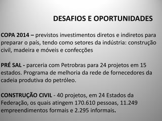 DESAFIOS E OPORTUNIDADES
COPA 2014 – previstos investimentos diretos e indiretos para
preparar o país, tendo como setores da indústria: construção
civil, madeira e móveis e confecções

PRÉ SAL - parceria com Petrobras para 24 projetos em 15
estados. Programa de melhoria da rede de fornecedores da
cadeia produtiva do petróleo.

CONSTRUÇÃO CIVIL - 40 projetos, em 24 Estados da
Federação, os quais atingem 170.610 pessoas, 11.249
empreendimentos formais e 2.295 informais.
 