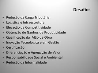 Desafios
•   Redução da Carga Tributária
•   Logística e Infraestrutura
•   Elevação da Competitividade
•   Obtenção de Ganhos de Produtividade
•   Qualificação da Mão de Obra
•   Inovação Tecnológica e em Gestão
•   Certificação
•   Diferenciação e Agregação de Valor
•   Responsabilidade Social e Ambiental
•   Redução da Informalidade
 