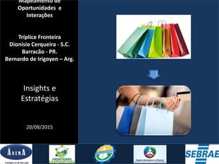 Mapeamento de
Oportunidades e
Interações
Tríplice Fronteira
Dionísio Cerqueira - S.C.
Barracão - PR.
Bernardo de Irigoyen – Arg.
Insights e
Estratégias
20/08/2015
AGOSTO/2015
 