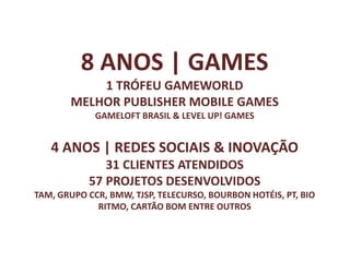 8 ANOS | GAMES
           1 TRÓFEU GAMEWORLD
       MELHOR PUBLISHER MOBILE GAMES
             GAMELOFT BRASIL & LEVEL UP! GAMES


   4 ANOS | REDES SOCIAIS & INOVAÇÃO
              31 CLIENTES ATENDIDOS
           57 PROJETOS DESENVOLVIDOS
TAM, GRUPO CCR, BMW, TJSP, TELECURSO, BOURBON HOTÉIS, PT, BIO
             RITMO, CARTÃO BOM ENTRE OUTROS
 
