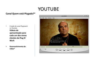 YOUTUBE
Canal Quem está Plugado?*



•   Criação do canal Plugnwork
    no Youtube.
    Vídeos de
    apresentação para
    cada um dos novos
    clientes da Plug N´
    Work

•   Desenvolvimento do
    vídeo*
 