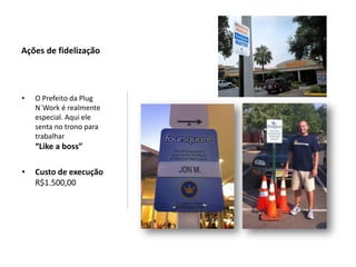 Ações de fidelização




•   O Prefeito da Plug
    N´Work é realmente
    especial. Aqui ele
    senta no trono para
    trabalhar
    “Like a boss”

•   Custo de execução
    R$1.500,00
 