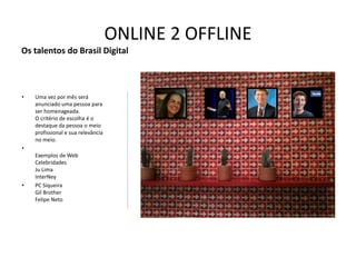 ONLINE 2 OFFLINE
Os talentos do Brasil Digital



•   Uma vez por mês será
    anunciado uma pessoa para
    ser homenageada.
    O critério de escolha é o
    destaque da pessoa o meio
    profissional e sua relevância
    no meio.
•
    Exemplos de Web
    Celebridades
    Ju Lima
    InterNey
•   PC Siqueira
    Gil Brother
    Felipe Neto
 