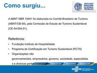 A ABNT NBR 15401 foi elaborada no Comitê Brasileiro de Turismo
(ABNT/CB-54), pela Comissão de Estudo de Turismo Sustentável
(CE-54:004.01).
Referência:
• Fundação Instituto de Hospitalidade
• Programa de Certiﬁcação em Turismo Sustentável (PCTS)
• Organizações não
governamentais, empresários, governo, sociedade, especialista
s e diversas partes interessadas.
Como surgiu...
 
