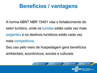 A norma ABNT NBR 15401 visa o fortalecimento do
setor turístico, onde os turistas estão cada vez mais
exigentes e os destinos turísticos estão cada vez
mais competitivos.
Seu uso pelo meio de hospedagem gera benefícios
ambientais, econômicos, sociais e culturais.
Benefícios / vantagens
 