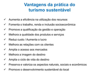 Vantagens da prática do
turismo sustentável
 Aumenta a eficiência na utilização dos recursos
 Fomenta o trabalho, renda e inclusão socioeconômica
 Promove a qualificação da gestão e operação
 Melhora a qualidade dos produtos e serviços
 Reduz custo / Aumenta o lucro
 Melhora as relações com os clientes
 Amplia o acesso aos mercados
 Melhora a imagem do destino
 Amplia o ciclo de vida do destino
 Preserva e valoriza os aspectos naturais, sociais e econômicos
 Promove o desenvolvimento sustentável do local
 
