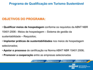 OBJETIVOS DO PROGRAMA:
• Qualificar meios de hospedagem conforme os requisitos da ABNT NBR
15401:2006 - Meios de hospedagem – Sistema de gestão da
sustentabilidade – Requisitos;
• Implantar práticas de sustentabilidades nos meios de hospedagem
selecionados;
• Apoiar o processo de certificação na Norma ABNT NBR 15401:2006;
• Promover a cooperação entre as empresas selecionadas
Programa de Qualificação em Turismo Sustentável
 