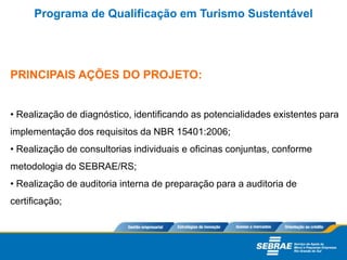 PRINCIPAIS AÇÕES DO PROJETO:
• Realização de diagnóstico, identificando as potencialidades existentes para
implementação dos requisitos da NBR 15401:2006;
• Realização de consultorias individuais e oficinas conjuntas, conforme
metodologia do SEBRAE/RS;
• Realização de auditoria interna de preparação para a auditoria de
certificação;
Programa de Qualificação em Turismo Sustentável
 