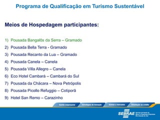 Meios de Hospedagem participantes:
1) Pousada Bangalôs da Serra – Gramado
2) Pousada Bella Terra - Gramado
3) Pousada Recanto da Lua – Gramado
4) Pousada Canela – Canela
5) Pousada Villa Allegro – Canela
6) Eco Hotel Cambará – Cambará do Sul
7) Pousada da Chácara – Nova Petrópolis
8) Pousada Picollo Refuggio – Cotiporã
9) Hotel San Remo – Carazinho
Programa de Qualificação em Turismo Sustentável
 