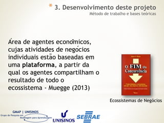 GMAP | UNISINOS
Grupo de Pesquisa em
Modelagem para Aprendizagem
Área de agentes econômicos,
cujas atividades de negócios
individuais estão baseadas em
uma plataforma, a partir da
qual os agentes compartilham o
resultado de todo o
ecossistema - Muegge (2013)
Ecossistemas de Negócios
* 3. Desenvolvimento deste projeto
Método de trabalho e bases teóricas
 