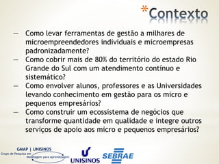 GMAP | UNISINOS
Grupo de Pesquisa em
Modelagem para Aprendizagem
*
— Como levar ferramentas de gestão a milhares de
microempreendedores individuais e microempresas
padronizadamente?
— Como cobrir mais de 80% do território do estado Rio
Grande do Sul com um atendimento contínuo e
sistemático?
— Como envolver alunos, professores e as Universidades
levando conhecimento em gestão para os micro e
pequenos empresários?
— Como construir um ecossistema de negócios que
transforme quantidade em qualidade e integre outros
serviços de apoio aos micro e pequenos empresários?
 