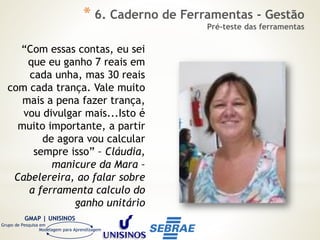 GMAP | UNISINOS
Grupo de Pesquisa em
Modelagem para Aprendizagem
“Com essas contas, eu sei
que eu ganho 7 reais em
cada unha, mas 30 reais
com cada trança. Vale muito
mais a pena fazer trança,
vou divulgar mais...Isto é
muito importante, a partir
de agora vou calcular
sempre isso” – Cláudia,
manicure da Mara –
Cabelereira, ao falar sobre
a ferramenta calculo do
ganho unitário
* 6. Caderno de Ferramentas - Gestão
Pré-teste das ferramentas
 