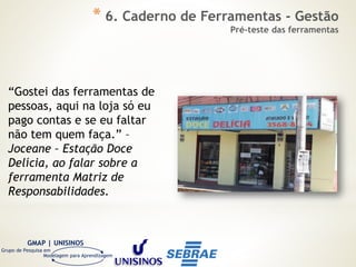 GMAP | UNISINOS
Grupo de Pesquisa em
Modelagem para Aprendizagem
“Gostei das ferramentas de
pessoas, aqui na loja só eu
pago contas e se eu faltar
não tem quem faça.” –
Joceane – Estação Doce
Delícia, ao falar sobre a
ferramenta Matriz de
Responsabilidades.
* 6. Caderno de Ferramentas - Gestão
Pré-teste das ferramentas
 