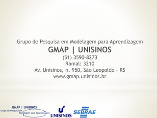 GMAP | UNISINOS
Grupo de Pesquisa em
Modelagem para Aprendizagem
Grupo de Pesquisa em Modelagem para Aprendizagem
GMAP | UNISINOS
(51) 3590-8273
Ramal: 3210
Av. Unisinos, n. 950, São Leopoldo – RS
www.gmap.unisinos.br
 