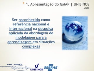 Modelagem para Aprendizagem
GMAP | UNISINOS
Grupo de Pesquisa em
Ser reconhecido como
referência nacional e
internacional na pesquisa
aplicada da abordagem de
modelagem para a
aprendizagem em situações
complexas
* 1. Apresentação do GMAP | UNISINOS
Visão
 
