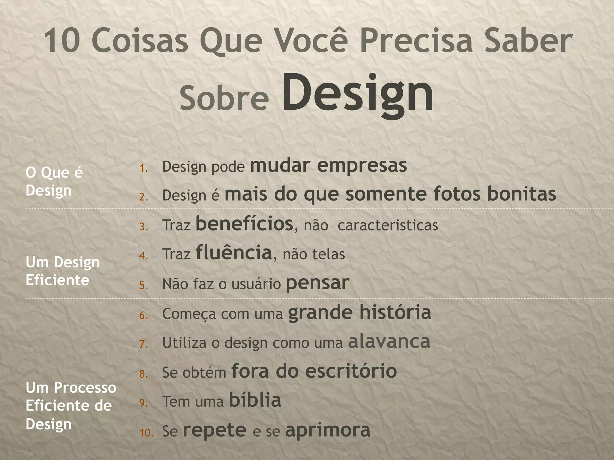 10 Coisas Que Você Precisa Saber
                        Sobre       Design
O Que é        1.     Design pode  mudar empresas
Design         2.     Design é mais do que somente fotos bonitas
               3.     Traz benefícios, não caracteristicas
               4.     Traz fluência, não telas
Um Design
Eficiente      5.     Não faz o usuário pensar
               6.     Começa com uma grande história
               7.     Utiliza o design como uma alavanca
               8.     Se obtém fora do escritório
Um Processo
Eficiente de   9.     Tem uma bíblia
Design         10.    Se repete e se aprimora
 