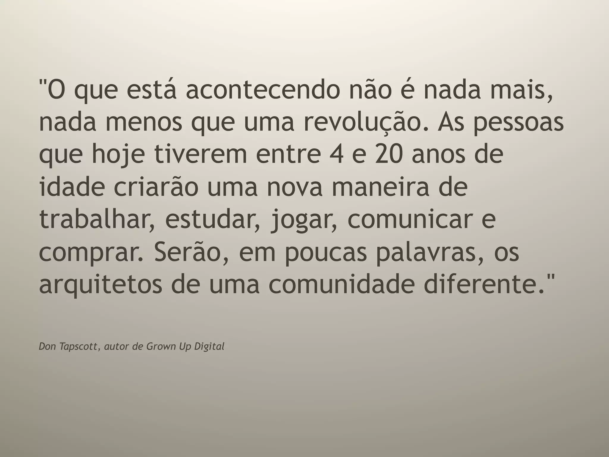 "O que está acontecendo não é nada mais,
nada menos que uma revolução. As pessoas
que hoje tiverem entre 4 e 20 anos de
idade criarão uma nova maneira de
trabalhar, estudar, jogar, comunicar e
comprar. Serão, em poucas palavras, os
arquitetos de uma comunidade diferente."

Don Tapscott, autor de Grown Up Digital
 