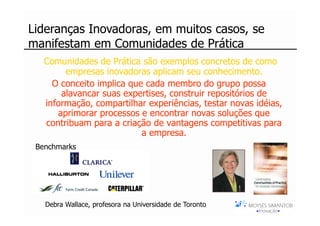 [ i_hub_C3 ]
Lideranças Inovadoras, em muitos casos, se
manifestam em Comunidades de Prática
   Comunidades de Prática são exemplos concretos de como
        empresas inovadoras aplicam seu conhecimento.
     O conceito implica que cada membro do grupo possa
       alavancar suas expertises, construir repositórios de
   informação, compartilhar experiências, testar novas idéias,
      aprimorar processos e encontrar novas soluções que
   contribuam para a criação de vantagens competitivas para
                           a empresa.
 Benchmarks




   Debra Wallace, profesora na Universidade de Toronto
 