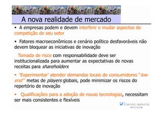 A nova realidade de mercado
  A empresas podem e devem interferir e mudar aspectos de
competição de seu setor
  Fatores macroeconômicos e cenário político desfavoráveis não
devem bloquear as iniciativas de inovação
  Tomada de risco com responsabilidade deve ser
institucionalizada para aumentar as expectativas de novas
receitas para shareholders
  ‘Experimentar’ atender demandas locais de consumidores “low
end”, metas de players globais, pode minimizar os riscos do
repertório de inovação
   Qualificações para a adoção de novas tecnologias, necessitam
ser mais consistentes e flexíveis
 