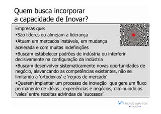 Quem busca incorporar
a capacidade de Inovar?
Empresas que:
  São líderes ou almejam a liderança
  Atuam em mercados instáveis, em mudança
acelerada e com muitas indefinições
  Buscam estabelecer padrões de indústria ou interferir
decisivamente na configuração da indústria
  Buscam desenvolver sistematicamente novas oportunidades de
negócio, alavancando as competências existentes, não se
limitando a ‘ortodoxias’ e ‘regras de mercado’
  Querem implantar um processo de inovação que gere um fluxo
permanente de idéias , experiências e negócios, diminuindo os
‘vales’ entre receitas advindas de ‘sucessos’
 