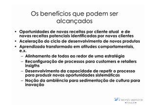 Os benefícios que podem ser
              alcançados
• Oportunidades de novas receitas por cliente atual e de
  novas receitas potenciais identificadas por novos clientes
• Aceleração do ciclo de desenvolvimento de novos produtos
• Aprendizado transformado em atitudes comportamentais,
  e.x.
   – Alinhamento de todos ao redor de uma estratégia
   – Reconfiguração de processos para customers e retailers
     insigths
   – Desenvolvimento da capacidade de repetir o processo
     para produzir novas oportunidades sistemáticas
   – Noção da ambiência para sedimentação de cultura para
     inovação
 