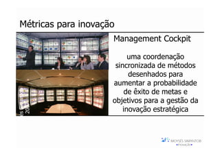 Métricas para inovação
                      Management Cockpit

                            uma coordenação
                       sincronizada de métodos
                            desenhados para
                      aumentar a probabilidade
Moysés Simantob




                           de êxito de metas e
                      objetivos para a gestão da
     2007




                          inovação estratégica
 