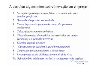 A derrubar alguns mitos sobre Inovação em empresas
  1. Inovação é para aqueles que falam e ensinam, não para
      aqueles que fazem
  2. O mundo não precisa ser mudado
  3. É mais importante quem conhecemos do que o quê
      conhecemos
  4. Culpar fatores macroeconômicos
  5. Cópia de modelos de negócios desenvolvidos em outras
      geografias é o caminho preferido
  6. Extrema aversão ao risco
  7. “Outras pessoas decidem o que é bom para mim”
  8. Cargos têm pouca autonomia e pouco risco
  9. Recompensas estão alinhadas com o nível de risco
  10. O funcionário médio tem um baixo conhecimento de negócio
 