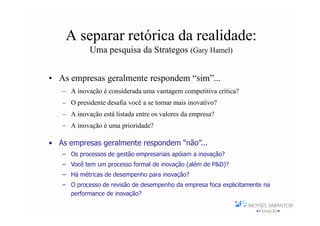 A separar retórica da realidade:
            Uma pesquisa da Strategos (Gary Hamel)


• As empresas geralmente respondem “sim”...
   – A inovação é considerada uma vantagem competitiva crítica?
   – O presidente desafia você a se tornar mais inovativo?
   – A inovação está listada entre os valores da empresa?
   – A inovação é uma prioridade?

• As empresas geralmente respondem “não”...
   – Os processos de gestão empresariais apóiam a inovação?
   – Você tem um processo formal de inovação (além de P&D)?
   – Há métricas de desempenho para inovação?
   – O processo de revisão de desempenho da empresa foca explicitamente na
     performance de inovação?

                         206 respondentes de 23 empresas
 