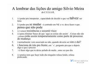 A lembrar das lições do amigo Silvio Meira
                                do C.E.S.A.R.

1.   i é poder pra interpretar , capacidade de decidir o que vai   talvez ser
     feito
2.   I é poder pra se
                mudar - é centrado em vc e vc deve fazer o que
     pensa que não pode
3.   i é vencer resistências e assumir risco
4.   i é para eliminar frases de que ´aqui as coisas são assim´ . Coisas não são
     , coisas estão assim temporariamente como parte de processo
     de mudança
5.   i normalmente vem associado ao não, quando deveria ser sim e daí?
6.   i funciona de trás pra frente, em ‘ s´, pergunto pra que e depois
     digo o que é preciso
7.    i é fazer algo que te deixe pelado de medo , uma vez por dia

8.   i é pratica tem que fazer todo dia ninguém relaxa lendo, relaxa
     praticando
 