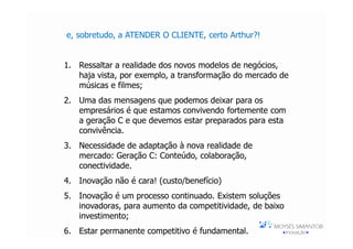 e, sobretudo, a ATENDER O CLIENTE, certo Arthur?!


1. Ressaltar a realidade dos novos modelos de negócios,
   haja vista, por exemplo, a transformação do mercado de
   músicas e filmes;
2. Uma das mensagens que podemos deixar para os
   empresários é que estamos convivendo fortemente com
   a geração C e que devemos estar preparados para esta
   convivência.
3. Necessidade de adaptação à nova realidade de
   mercado: Geração C: Conteúdo, colaboração,
   conectividade.
4. Inovação não é cara! (custo/benefício)
5. Inovação é um processo continuado. Existem soluções
   inovadoras, para aumento da competitividade, de baixo
   investimento;
6. Estar permanente competitivo é fundamental.
 