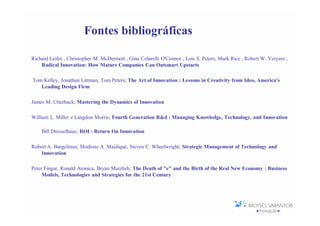 Fontes bibliográficas

Richard Leifer , Christopher M. McDermott , Gina Colarelli O'Connor , Lois S. Peters, Mark Rice , Robert W. Veryzer ;
    Radical Innovation: How Mature Companies Can Outsmart Upstarts

Tom Kelley, Jonathan Littman, Tom Peters; The Art of Innovation : Lessons in Creativity from Ideo, America's
   Leading Design Firm

James M. Utterback; Mastering the Dynamics of Innovation

William L. Miller e Langdon Morris; Fourth Generation R&d : Managing Knowledge, Technology, and Innovation

    Bill Dresselhaus; ROI : Return On Innovation

Robert A. Burgelman, Modesto A. Maidique, Steven C. Wheelwright; Strategic Management of Technology and
    Innovation

Peter Fingar, Ronald Aronica, Bryan Maizlish; The Death of "e" and the Birth of the Real New Economy : Business
     Models, Technologies and Strategies for the 21st Century
 