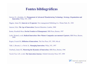 Fontes bibliográficas

Gerwin, D.; e Kolodny, H.; Management of Advanced Manufacturing Technology: Strategy, Organization and
    Innovation; Wiley; NY, 1992

Higgins, James M.; Innovate or Evaporate; New management Publishing Co.; Winter Park, FL, 1995

Janszen, Felix; The Age of Innovation; Pearson Education; London, 2000

Kanter, Rosabeth Moss; On the Frontiers of Management; HBS Press; Boston, 1997

Leifer, Richard; et alii; Radical Innovation: How Mature Companies can outsmart Upstarts; HBS Press; Boston,
     2000

Rogers, Everett M.; Diffusion of Innovations; The Free Press; NY, 1995; 4th ed.

Tidd, J.; Bessant, J.; e Pavitt, K.; Managing Innovation; Wiley; NY, 1997

Utterback, James M.; Mastering the Dynamics of Innovation; HBS Press; Boston, 1996

Van de Ven, A.H.; et alii; The Innovation Journey; Oxford University Press; NY, 1999
 