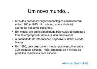 Um novo mundo...
• 80% das nossas invenções tecnológicas aconteceram
  entre 1900 e 1985. Um número maior ainda irá
  acontecer nos anos seguintes.
• Em média, um profissional muda três vezes de carreira e
  tem 10 empregos durante sua vida profissional.
• A quantidade de informações disponíveis, dobra a cada
  5 anos.
• Em 1800, uma pessoa, em média, podia escolher entre
  300 produtos simples. Hoje, tem mais de 1 milhão de
  produtos complexos para escolher.


                                       (dados de 10 anos atrás)
 