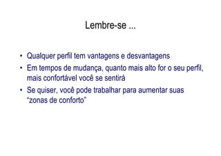 Lembre-se ...

• Qualquer perfil tem vantagens e desvantagens
• Em tempos de mudança, quanto mais alto for o seu perfil,
  mais confortável você se sentirá
• Se quiser, você pode trabalhar para aumentar suas
  “zonas de conforto”
 