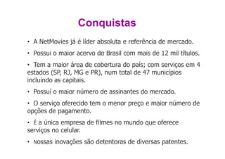 Conquistas
• A NetMovies já é líder absoluta e referência de mercado.
• Possui o maior acervo do Brasil com mais de 12 mil títulos.
• Tem a maior área de cobertura do país; com serviços em 4
estados (SP, RJ, MG e PR), num total de 47 municípios
incluindo as capitais.
• Possuí o maior número de assinantes do mercado.
• O serviço oferecido tem o menor preço e maior número de
opções de pagamento.
• É a única empresa de filmes no mundo que oferece
serviços no celular.
• Nossas inovações são detentoras de diversas patentes.
 
