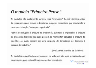 O modelo “Primeiro Pense”.
As decisões não exatamente surgem, mas “irrompem”. Decidir significa andar
às cegas por algum tempo e depois ter lampejos repentinos que conduzirão a
uma concretização, “anarquia organizada”.

“Séries de soluções à procura de problemas, questões e impressões à procura
de situações decisivas nas quais possam se manifestar, soluções à procura de
questões às quais possam ser uma resposta de tomadores de decisões à
procura de trabalho.”

                                            (Prof. James Marche, de Stanford)

As decisões atrapalhadas que tomamos na vida real são mais sensatas do que
imaginamos, pois estão além de nosso nível consciente.
 