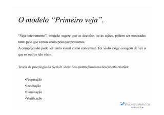 O modelo “Primeiro veja”.
“Veja inteiramente”, intuição sugere que as decisões ou as ações, podem ser motivadas
tanto pelo que vemos como pelo que pensamos.
A compreensão pode ser tanto visual como conceitual. Ter visão exige coragem de ver o
que os outros não vêem.


Teoria da psicologia da Gestalt, identifica quatro passos na descoberta criativa:


    •Preparação
    •Incubação
    •Iluminação
    •Verificação
 