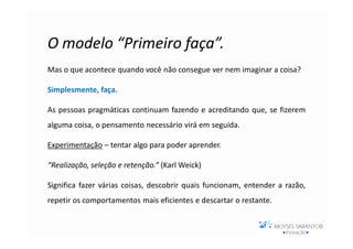 O modelo “Primeiro faça”.
Mas o que acontece quando você não consegue ver nem imaginar a coisa?

Simplesmente, faça.

As pessoas pragmáticas continuam fazendo e acreditando que, se fizerem
alguma coisa, o pensamento necessário virá em seguida.

Experimentação – tentar algo para poder aprender.

“Realização, seleção e retenção.” (Karl Weick)

Significa fazer várias coisas, descobrir quais funcionam, entender a razão,
repetir os comportamentos mais eficientes e descartar o restante.
 
