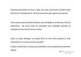 O pensamento pode nos levar à ação, mas esta, certamente, também pode
direcioná-lo. Simplesmente, não pensamos para agir; agimos para pensar.



Uma empresa que aprendeu fazendo, cuja estratégia se revelou por meio da
experiência.   No início, pode ter planejado uma estratégia baseada na
avaliação de seus pontos fracos e fortes.



Como se pode distinguir um ponto forte de uma fraco quando se está
entrando em um novo campo de atuação?

A idéia é tentar fazer as coisas para identificar suas competências realmente
básicas.
 