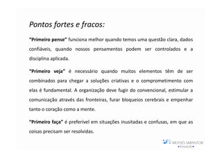 Pontos fortes e fracos:
“Primeiro pense” funciona melhor quando temos uma questão clara, dados
confiáveis, quando nossos pensamentos podem ser controlados e a
disciplina aplicada.

“Primeiro veja” é necessário quando muitos elementos têm de ser
combinados para chegar a soluções criativas e o comprometimento com
elas é fundamental. A organização deve fugir do convencional, estimular a
comunicação através das fronteiras, furar bloqueios cerebrais e empenhar
tanto o coração como a mente.

“Primeiro faça” é preferível em situações inusitadas e confusas, em que as
coisas precisam ser resolvidas.
 
