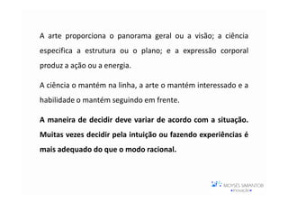 A arte proporciona o panorama geral ou a visão; a ciência
especifica a estrutura ou o plano; e a expressão corporal
produz a ação ou a energia.

A ciência o mantém na linha, a arte o mantém interessado e a
habilidade o mantém seguindo em frente.

A maneira de decidir deve variar de acordo com a situação.
Muitas vezes decidir pela intuição ou fazendo experiências é
mais adequado do que o modo racional.
 