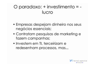 O paradoxo: + investimento = -
  paradoxo:
            lucro

• Empresas despejam dinheiro nos seus
  negócios essenciais;
• Contratam pesquisas de marketing e
  fazem campanhas;
• Investem em TI, terceirizam e
  redesenham processos, mas...
 