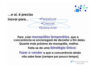 Inovar porquê e pra quê?
…e aí, é preciso
Inovar para...        Perpetuar
                       Crescer
                      Sobreviver

     Para criar monopólios temporários, que a
   concorrência se encarregará de decretar o fim deles.
      Quanto mais próximo do monopólio, melhor.
             Trata-se de uma Estratégia Única:
       Fazer e vender o que a concorrência ainda
        não sabe fazer (sempre por pouco tempo)
 