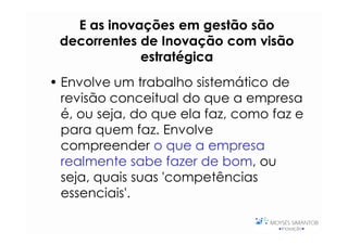 E as inovações em gestão são
 decorrentes de Inovação com visão
             estratégica
• Envolve um trabalho sistemático de
  revisão conceitual do que a empresa
  é, ou seja, do que ela faz, como faz e
  para quem faz. Envolve
  compreender o que a empresa
  realmente sabe fazer de bom, ou
  seja, quais suas 'competências
  essenciais'.
 