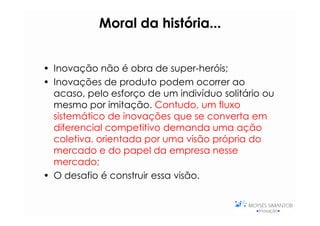 Moral da história...
                     história...


• Inovação não é obra de super-heróis;
• Inovações de produto podem ocorrer ao
  acaso, pelo esforço de um indivíduo solitário ou
  mesmo por imitação. Contudo, um fluxo
  sistemático de inovações que se converta em
  diferencial competitivo demanda uma ação
  coletiva, orientada por uma visão própria do
  mercado e do papel da empresa nesse
  mercado;
• O desafio é construir essa visão.
 