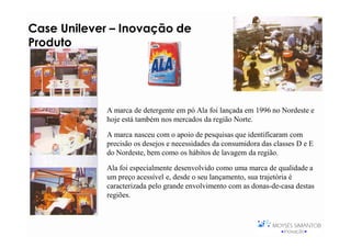 Case Unilever – Inovação de
Produto




             A marca de detergente em pó Ala foi lançada em 1996 no Nordeste e
             hoje está também nos mercados da região Norte.

             A marca nasceu com o apoio de pesquisas que identificaram com
             precisão os desejos e necessidades da consumidora das classes D e E
             do Nordeste, bem como os hábitos de lavagem da região.

             Ala foi especialmente desenvolvido como uma marca de qualidade a
             um preço acessível e, desde o seu lançamento, sua trajetória é
             caracterizada pelo grande envolvimento com as donas-de-casa destas
             regiões.
 