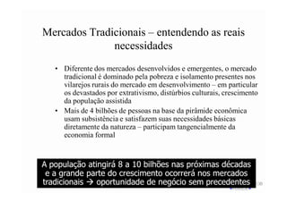 Mercados Tradicionais – entendendo as reais
              necessidades
   • Diferente dos mercados desenvolvidos e emergentes, o mercado
     tradicional é dominado pela pobreza e isolamento presentes nos
     vilarejos rurais do mercado em desenvolvimento – em particular
     os devastados por extrativismo, distúrbios culturais, crescimento
     da população assistida
   • Mais de 4 bilhões de pessoas na base da pirâmide econômica
     usam subsistência e satisfazem suas necessidades básicas
     diretamente da natureza – participam tangencialmente da
     economia formal


A população atingirá 8 a 10 bilhões nas próximas décadas
 e a grande parte do crescimento ocorrerá nos mercados
tradicionais   oportunidade de negócio sem precedentes
 