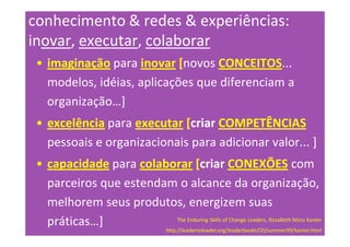 conhecimento & redes & experiências:
inovar, executar, colaborar
 • imaginação para inovar [novos CONCEITOS...
   modelos, idéias, aplicações que diferenciam a
   organização…]
 • excelência para executar [criar COMPETÊNCIAS
   pessoais e organizacionais para adicionar valor... ]
 • capacidade para colaborar [criar CONEXÕES com
   parceiros que estendam o alcance da organização,
   melhorem seus produtos, energizem suas
   práticas…]            The Enduring Skills of Change Leaders, RosaBeth Moss Kanter
                                      http://leadertoleader.org/leaderbooks/l2l/summer99/kanter.html
 
