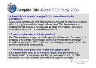 Pesquisa IBM -Global CEO Study 2006
-A inovação do modelo de negócio é o novo diferenciador
estratégico
As pressões competitivas têm impulsionado a inovação do modelo de negócio
além do projetado nas listas de prioridades dos CEOs. Entretanto, sua
importância não diminui a necessidade de focar em produtos, serviços e
mercados, assim como na inovação operacional.

- A colaboração externa é indispensável
Os CEOs reforçaram a importância da inovação colaborativa. Os parceiros de
negócios e os clientes foram citados como as principais fontes de idéias
inovadoras, apesar dos CEOs admitirem que suas próprias organizações não
são suficientemente colaborativas.

- A inovação deve partir dos líderes das organizações
CEOs reconhecem que são os principais responsáveis por fomentar a
inovação dentro de suas empresas. Porém, para orquestrá-la, os CEOs
necessitam criar um ambiente cada vez mais propício à atuação.
 